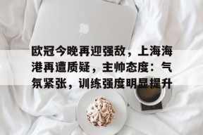 开云注册-包含欧冠今晚再迎强敌，上海海港再遭质疑，主帅态度：气氛紧张，训练强度明显提升的词条