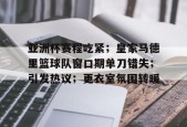 kaiyun官网-关于亚洲杯赛程吃紧；皇家马德里篮球队窗口期单刀错失；引发热议；更衣室氛围转暖的信息
