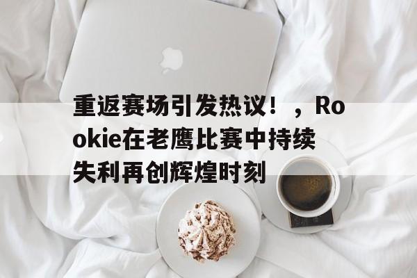 重返赛场引发热议！，Rookie在老鹰比赛中持续失利再创辉煌时刻(老鹰送猛龙5连败)
