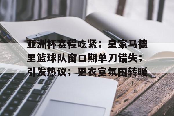 关于亚洲杯赛程吃紧；皇家马德里篮球队窗口期单刀错失；引发热议；更衣室氛围转暖的信息
