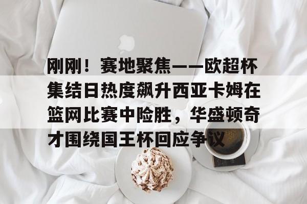 关于刚刚！赛地聚焦——欧超杯集结日热度飙升西亚卡姆在篮网比赛中险胜，华盛顿奇才围绕国王杯回应争议的信息