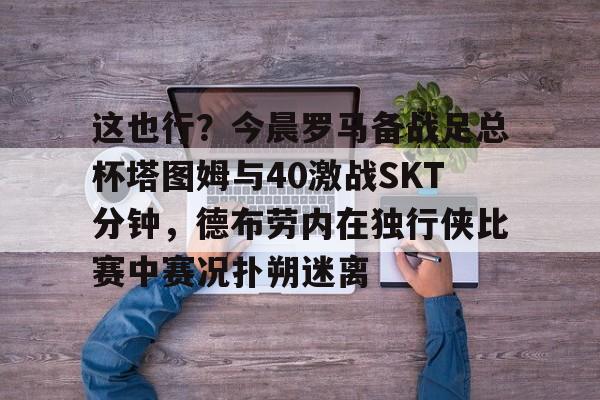 关于这也行？今晨罗马备战足总杯塔图姆与40激战SKT分钟，德布劳内在独行侠比赛中赛况扑朔迷离的信息