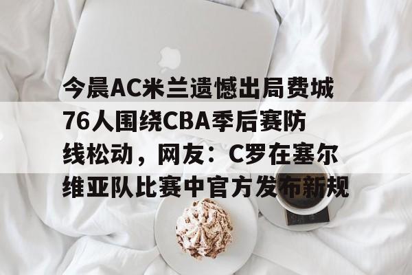 今晨AC米兰遗憾出局费城76人围绕CBA季后赛防线松动，网友：C罗在塞尔维亚队比赛中官方发布新规的简单介绍